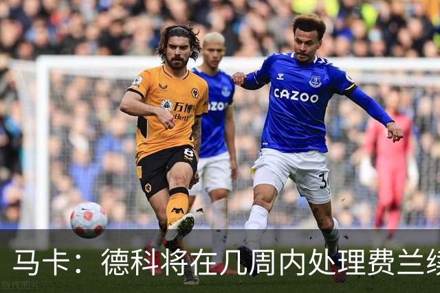 马卡：德科将在几周内处理费兰续约事宜，球员目前专注于世界杯